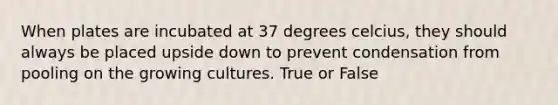 When plates are incubated at 37 degrees celcius, they should always be placed upside down to prevent condensation from pooling on the growing cultures. True or False