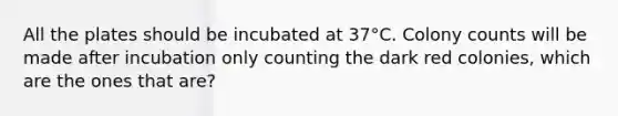 All the plates should be incubated at 37°C. Colony counts will be made after incubation only counting the dark red colonies, which are the ones that are?