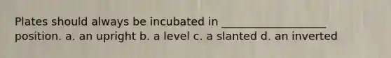 Plates should always be incubated in ___________________ position. a. an upright b. a level c. a slanted d. an inverted