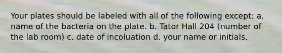 Your plates should be labeled with all of the following except: a. name of the bacteria on the plate. b. Tator Hall 204 (number of the lab room) c. date of incoluation d. your name or initials.