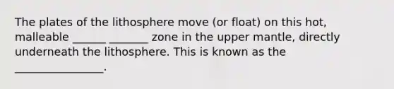 The plates of the lithosphere move (or float) on this hot, malleable ______ _______ zone in the upper mantle, directly underneath the lithosphere. This is known as the ________________.