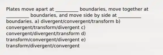 Plates move apart at __________ boundaries, move together at __________ boundaries, and move side by side at __________ boundaries. a) divergent/convergent/transform b) convergent/transform/divergent c) convergent/divergent/transform d) transform/convergent/divergent e) transform/divergent/convergent