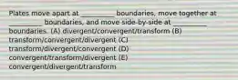 Plates move apart at __________ boundaries, move together at __________ boundaries, and move side-by-side at __________ boundaries. (A) divergent/convergent/transform (B) transform/convergent/divergent (C) transform/divergent/convergent (D) convergent/transform/divergent (E) convergent/divergent/transform