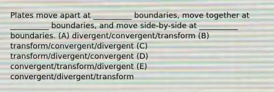 Plates move apart at __________ boundaries, move together at __________ boundaries, and move side-by-side at __________ boundaries. (A) divergent/convergent/transform (B) transform/convergent/divergent (C) transform/divergent/convergent (D) convergent/transform/divergent (E) convergent/divergent/transform