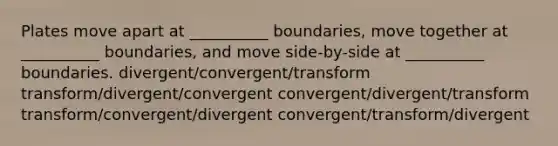 Plates move apart at __________ boundaries, move together at __________ boundaries, and move side-by-side at __________ boundaries. divergent/convergent/transform transform/divergent/convergent convergent/divergent/transform transform/convergent/divergent convergent/transform/divergent