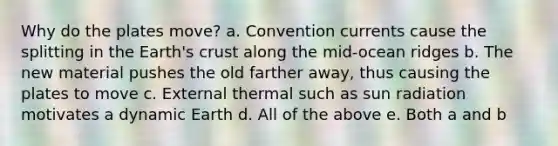 Why do the plates move? a. Convention currents cause the splitting in the Earth's crust along the mid-ocean ridges b. The new material pushes the old farther away, thus causing the plates to move c. External thermal such as sun radiation motivates a dynamic Earth d. All of the above e. Both a and b