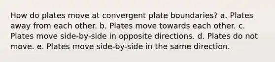 How do plates move at convergent plate boundaries? a. Plates away from each other. b. Plates move towards each other. c. Plates move side-by-side in opposite directions. d. Plates do not move. e. Plates move side-by-side in the same direction.