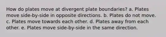 How do plates move at divergent plate boundaries? a. Plates move side-by-side in opposite directions. b. Plates do not move. c. Plates move towards each other. d. Plates away from each other. e. Plates move side-by-side in the same direction.