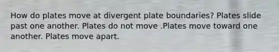 How do plates move at divergent plate boundaries? Plates slide past one another. Plates do not move .Plates move toward one another. Plates move apart.