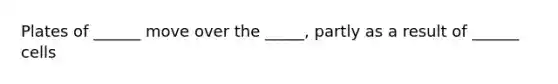 Plates of ______ move over the _____, partly as a result of ______ cells