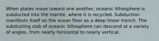 When plates move toward one another, oceanic lithosphere is subducted into the mantle, where it is recycled. Subduction manifests itself on the ocean floor as a deep linear trench. The subducting slab of oceanic lithosphere can descend at a variety of angles, from nearly horizontal to nearly vertical.