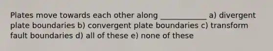 Plates move towards each other along ____________ a) divergent plate boundaries b) convergent plate boundaries c) transform fault boundaries d) all of these e) none of these