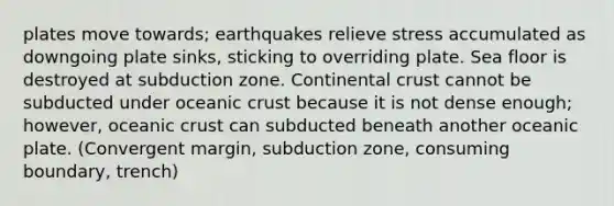 plates move towards; earthquakes relieve stress accumulated as downgoing plate sinks, sticking to overriding plate. Sea floor is destroyed at subduction zone. Continental crust cannot be subducted under oceanic crust because it is not dense enough; however, oceanic crust can subducted beneath another oceanic plate. (Convergent margin, subduction zone, consuming boundary, trench)