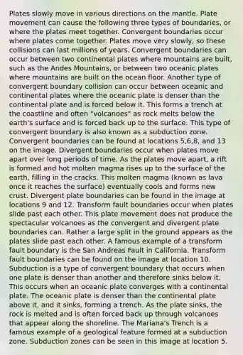 Plates slowly move in various directions on the mantle. Plate movement can cause the following three types of boundaries, or where the plates meet together. Convergent boundaries occur where plates come together. Plates move very slowly, so these collisions can last millions of years. Convergent boundaries can occur between two continental plates where mountains are built, such as the Andes Mountains, or between two oceanic plates where mountains are built on the ocean floor. Another type of convergent boundary collision can occur between oceanic and continental plates where the oceanic plate is denser than the continental plate and is forced below it. This forms a trench at the coastline and often "volcanoes" as rock melts below the earth's surface and is forced back up to the surface. This type of convergent boundary is also known as a subduction zone. Convergent boundaries can be found at locations 5,6,8, and 13 on the image. Divergent boundaries occur when plates move apart over long periods of time. As the plates move apart, a rift is formed and hot molten magma rises up to the surface of the earth, filling in the cracks. This molten magma (known as lava once it reaches the surface) eventually cools and forms new crust. Divergent plate boundaries can be found in the image at locations 9 and 12. Transform fault boundaries occur when plates slide past each other. This plate movement does not produce the spectacular volcanoes as the convergent and divergent plate boundaries can. Rather a large split in the ground appears as the plates slide past each other. A famous example of a transform fault boundary is the San Andreas Fault in California. Transform fault boundaries can be found on the image at location 10. Subduction is a type of convergent boundary that occurs when one plate is denser than another and therefore sinks below it. This occurs when an oceanic plate converges with a continental plate. The oceanic plate is denser than the continental plate above it, and it sinks, forming a trench. As the plate sinks, the rock is melted and is often forced back up through volcanoes that appear along the shoreline. The Mariana's Trench is a famous example of a geological feature formed at a subduction zone. Subduction zones can be seen in this image at location 5.