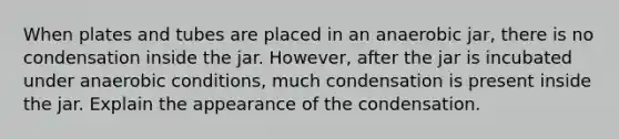 When plates and tubes are placed in an anaerobic jar, there is no condensation inside the jar. ‭However, after the jar is incubated under anaerobic conditions, much condensation is present ‭inside the jar. Explain the appearance of the condensation.