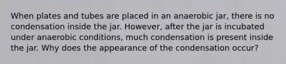 When plates and tubes are placed in an anaerobic jar, there is no condensation inside the jar. ‭However, after the jar is incubated under anaerobic conditions, much condensation is present ‭inside the jar. Why does the appearance of the condensation occur?