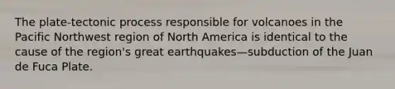 The plate-tectonic process responsible for volcanoes in the Pacific Northwest region of North America is identical to the cause of the region's great earthquakes—subduction of the Juan de Fuca Plate.