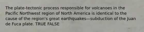 The plate-tectonic process responsible for volcanoes in the Pacific Northwest region of North America is identical to the cause of the region's great earthquakes—subduction of the Juan de Fuca plate. TRUE FALSE