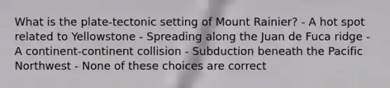 What is the plate-tectonic setting of Mount Rainier? - A hot spot related to Yellowstone - Spreading along the Juan de Fuca ridge - A continent-continent collision - Subduction beneath the Pacific Northwest - None of these choices are correct