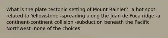 What is the plate-tectonic setting of Mount Rainier? -a hot spot related to Yellowstone -spreading along the Juan de Fuca ridge -a continent-continent collision -subduction beneath the Pacific Northwest -none of the choices