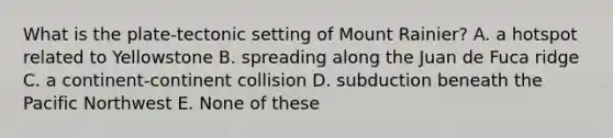 What is the plate-tectonic setting of Mount Rainier? A. a hotspot related to Yellowstone B. spreading along the Juan de Fuca ridge C. a continent-continent collision D. subduction beneath the Pacific Northwest E. None of these