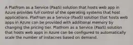 A Platfrom as a Service (PaaS) solution that hosts web app in Azure provides full control of the operating systems that host applications. Platfrom as a Service (PaaS) solution that hosts web apps in Azure can be provided with additional memory by changing the pricing tier. Platfrom as a Service (PaaS) solution that hosts web apps in Azure can be configured to automatically scale the number of instacnes based on demand.