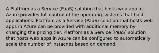 A Platfrom as a Service (PaaS) solution that hosts web app in Azure provides full control of the operating systems that host applications. Platfrom as a Service (PaaS) solution that hosts web apps in Azure can be provided with additional memory by changing the pricing tier. Platfrom as a Service (PaaS) solution that hosts web apps in Azure can be configured to automatically scale the number of instacnes based on demand.