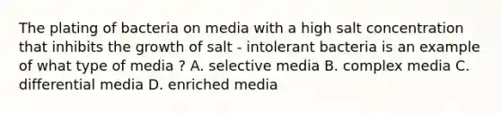 The plating of bacteria on media with a high salt concentration that inhibits the growth of salt - intolerant bacteria is an example of what type of media ? A. selective media B. complex media C. differential media D. enriched media