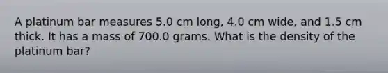 A platinum bar measures 5.0 cm long, 4.0 cm wide, and 1.5 cm thick. It has a mass of 700.0 grams. What is the density of the platinum bar?