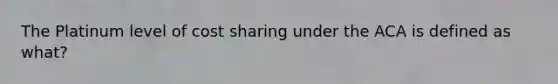 The Platinum level of cost sharing under the ACA is defined as what?