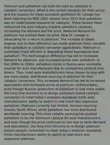 Platinum and palladium can both be used as catalysts in catalytic converters. What is the current situation for their prices and the reasons for these economic positions? Dr. Losego has been teaching his MSE 2001 classes since 2015 that palladium was an undervalued resource for catalysis. These lessons have redirected the auto industry towards palladium catalysts, increasing the demand and the price. Reduced demand for platinum has pushed down its price. Now Dr. Losego is advocating for a return to platinum. The increase in diesel engines due to their efficiency has made platinum more valuable than palladium in catalytic converter applications. Platinum is extremely more efficient in degrading diesel byproducts than palladium. This technological difference has led to increased demand for platinum, and increased prices over palladium. In the 1990s to 2000s, palladium mines in Russia were unreliable sources for auto manufacturers due to unexpected political shut downs. Thus, most auto manufacturers have chosen to stay with the more stable, distributed sourcing of platinum for their catalytic converters. This increased demand has led to increased speculation and increased prices of platinum. Unfortunately, even though Russian production of palladium is now more stable, the long time horizons to re-design palladium-based catalytic converters to meet today's emission standards limits auto manufacturers' ability to switch to now much less expensive palladium. Platinum currently has limited, tenuous sourcing (mostly South Africa), while palladium has more distributed worldwide sourcing. This more reliable sourcing has pushed palladium to be the dominant catalyst for auto manufacturers, and even though the price continues to rise due to more demand and speculation, the long time horizons to re-design platinum-based catalytic converters to meet today's emission standards limits manufacturers ability to switch to now much less expensive platinum.