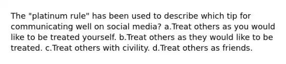 The "platinum rule" has been used to describe which tip for communicating well on social media? a.Treat others as you would like to be treated yourself. b.Treat others as they would like to be treated. c.Treat others with civility. d.Treat others as friends.