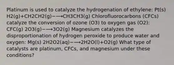 Platinum is used to catalyze the hydrogenation of ethylene: Pt(s) H2(g)+CH2CH2(g)−⟶CH3CH3(g) Chlorofluorocarbons (CFCs) catalyze the conversion of ozone (O3) to oxygen gas (O2): CFC(g) 2O3(g)−⟶3O2(g) Magnesium catalyzes the disproportionation of hydrogen peroxide to produce water and oxygen: Mg(s) 2H2O2(aq)−⟶2H2O(l)+O2(g) What type of catalysts are platinum, CFCs, and magnesium under these conditions?