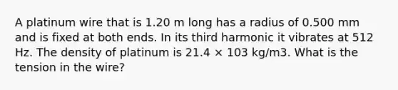 A platinum wire that is 1.20 m long has a radius of 0.500 mm and is fixed at both ends. In its third harmonic it vibrates at 512 Hz. The density of platinum is 21.4 × 103 kg/m3. What is the tension in the wire?