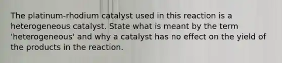 The platinum-rhodium catalyst used in this reaction is a heterogeneous catalyst. State what is meant by the term 'heterogeneous' and why a catalyst has no effect on the yield of the products in the reaction.