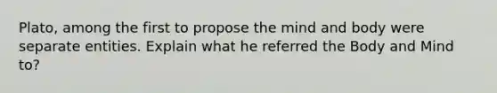 Plato, among the first to propose the mind and body were separate entities. Explain what he referred the Body and Mind to?