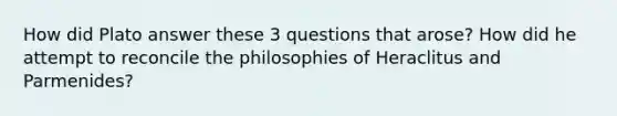 How did Plato answer these 3 questions that arose? How did he attempt to reconcile the philosophies of Heraclitus and Parmenides?