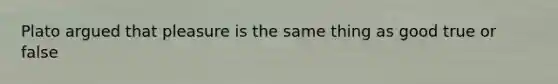 Plato argued that pleasure is the same thing as good true or false