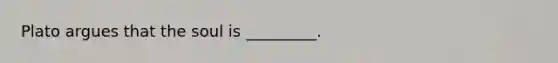 Plato argues that the soul is _________.