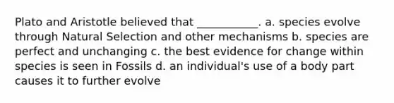 Plato and Aristotle believed that ___________. a. species evolve through Natural Selection and other mechanisms b. species are perfect and unchanging c. the best evidence for change within species is seen in Fossils d. an individual's use of a body part causes it to further evolve