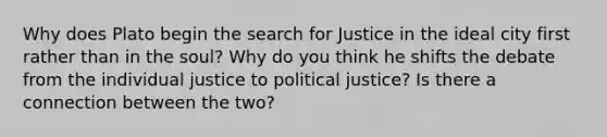 Why does Plato begin the search for Justice in the ideal city first rather than in the soul? Why do you think he shifts the debate from the individual justice to political justice? Is there a connection between the two?