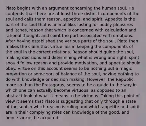 Plato begins with an argument concerning the human soul. He contends that there are at least three distinct components of the soul and calls them reason, appetite, and spirit. Appetite is the part of the soul that is animal like, lusting for bodily pleasures and itches, reason that which is concerned with calculation and rational thought, and spirit the part associated with emotions. After having established the various parts of the soul, Plato then makes the claim that virtue lies in keeping the components of the soul in the correct relations. Reason should guide the soul, making decisions and determining what is wrong and right, spirit should follow reason and provide motivation, and appetite should obey. Virtue on this account seems to be nothing but a magic proportion or some sort of balance of the soul, having nothing to do with knowledge or decision making. However, the Republic, more so than the Protagoras, seems to be a guide to the way in which one can actually become virtuous, as opposed to an abstract look at what it means to be virtuous. Taking this point of view it seems that Plato is suggesting that only through a state of the soul in which reason is ruling and which appetite and spirit are in their complying roles can knowledge of the good, and hence virtue, be acquired.