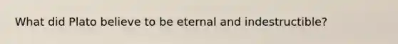 What did Plato believe to be eternal and indestructible?