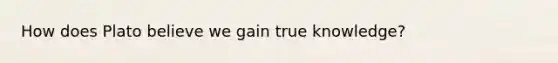 How does Plato believe we gain true knowledge?