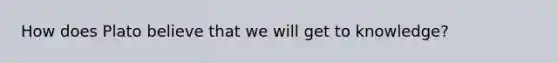 How does Plato believe that we will get to knowledge?