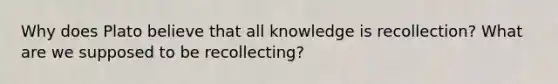 Why does Plato believe that all knowledge is recollection? What are we supposed to be recollecting?