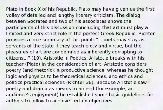 Plato In Book X of his Republic, Plato may have given us the first volley of detailed and lengthy literary criticism. The dialog between Socrates and two of his associates shows the participants of this discussion concluding that art must play a limited and very strict role in the perfect Greek Republic. Richter provides a nice summary of this point: "...poets may stay as servants of the state if they teach piety and virtue, but the pleasures of art are condemned as inherently corrupting to citizens..." (19). Aristotle In Poetics, Aristotle breaks with his teacher (Plato) in the consideration of art. Aristotle considers poetry (and rhetoric), a productive science, whereas he thought logic and physics to be theoretical sciences, and ethics and politics practical sciences (Richter 38). Because Aristotle saw poetry and drama as means to an end (for example, an audience's enjoyment) he established some basic guidelines for authors to follow to achieve certain objectives.