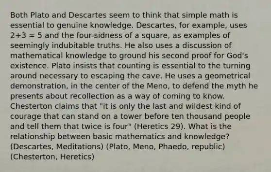 Both Plato and Descartes seem to think that simple math is essential to genuine knowledge. Descartes, for example, uses 2+3 = 5 and the four-sidness of a square, as examples of seemingly indubitable truths. He also uses a discussion of mathematical knowledge to ground his second proof for God's existence. Plato insists that counting is essential to the turning around necessary to escaping the cave. He uses a geometrical demonstration, in the center of the Meno, to defend the myth he presents about recollection as a way of coming to know. Chesterton claims that "it is only the last and wildest kind of courage that can stand on a tower before ten thousand people and tell them that twice is four" (Heretics 29). What is the relationship between basic mathematics and knowledge? (Descartes, Meditations) (Plato, Meno, Phaedo, republic) (Chesterton, Heretics)