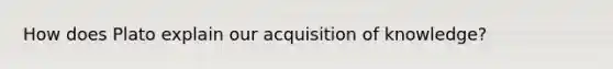How does Plato explain our acquisition of knowledge?