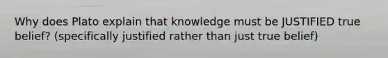 Why does Plato explain that knowledge must be JUSTIFIED true belief? (specifically justified rather than just true belief)